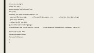 import javax.swing.*;
import java.awt.*;
public class MyPanel extends JPanel {
@Override
protected void paintComponent(Graphics g) {
super.paintComponent(g); // Your painting code goes here // Example: drawing a rectangle
g.setColor(Color.RED);
g.fillRect(50, 50, 100, 100); }
public static void main(String[] args) {
JFrame frame = new JFrame("Painting Example"); frame.setDefaultCloseOperation(JFrame.EXIT_ON_CLOSE);
frame.setSize(300, 300);
frame.add(new MyPanel());
frame.setVisible(true);
}
}
 