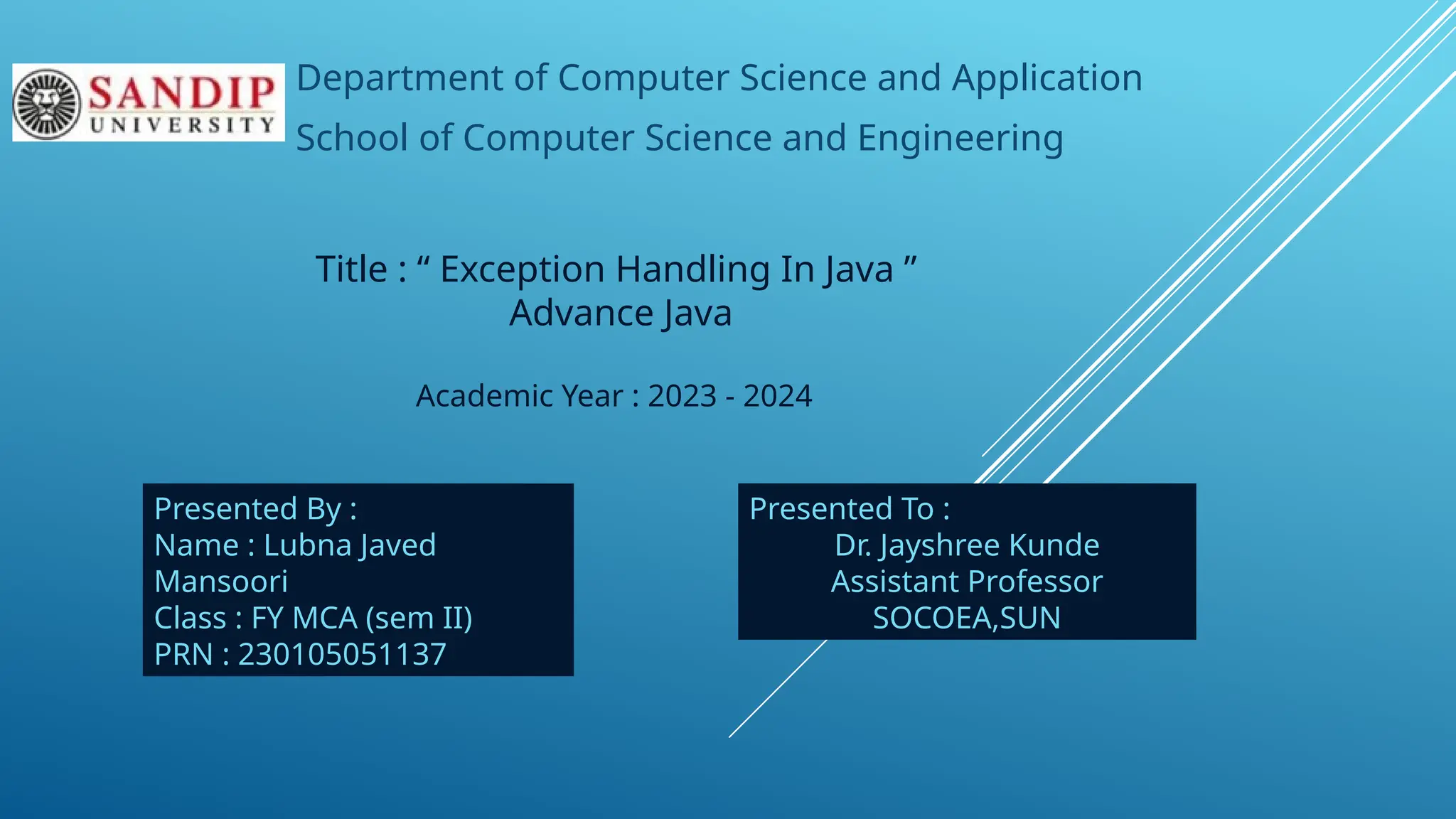 Department of Computer Science and Application
School of Computer Science and Engineering
Title : “ Exception Handling In Java ”
Advance Java
Academic Year : 2023 - 2024
Presented By :
Name : Lubna Javed
Mansoori
Class : FY MCA (sem II)
PRN : 230105051137
Presented To :
Dr. Jayshree Kunde
Assistant Professor
SOCOEA,SUN
 
