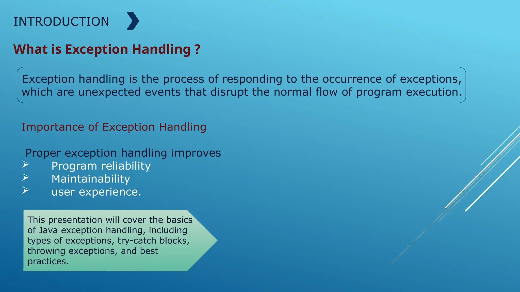 INTRODUCTION
What is Exception Handling ?
Exception handling is the process of responding to the occurrence of exceptions,
which are unexpected events that disrupt the normal flow of program execution.
Importance of Exception Handling
Proper exception handling improves
 Program reliability
 Maintainability
 user experience.
This presentation will cover the basics
of Java exception handling, including
types of exceptions, try-catch blocks,
throwing exceptions, and best
practices.
 