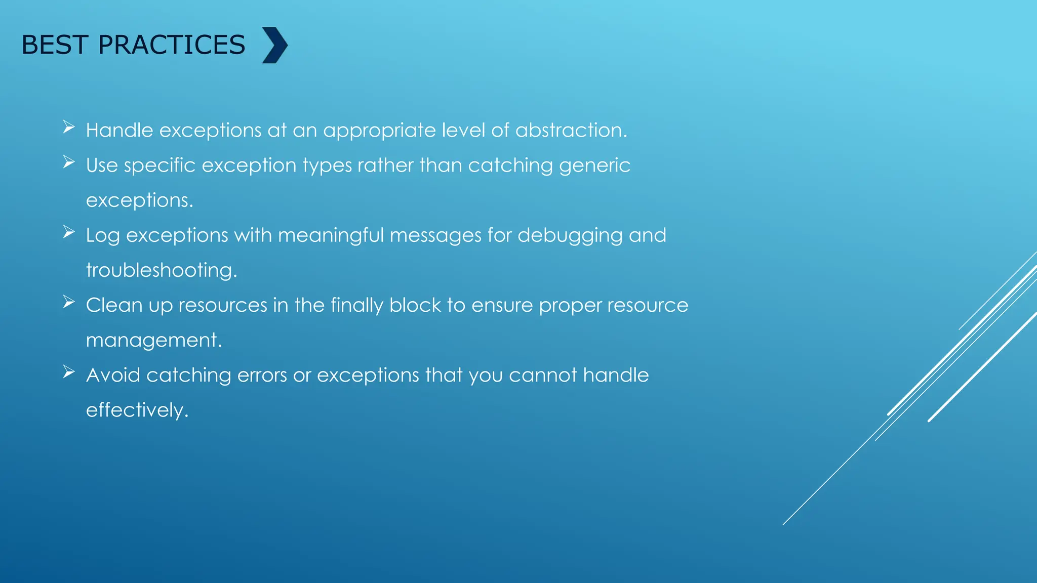 BEST PRACTICES
 Handle exceptions at an appropriate level of abstraction.
 Use specific exception types rather than catching generic
exceptions.
 Log exceptions with meaningful messages for debugging and
troubleshooting.
 Clean up resources in the finally block to ensure proper resource
management.
 Avoid catching errors or exceptions that you cannot handle
effectively.
 