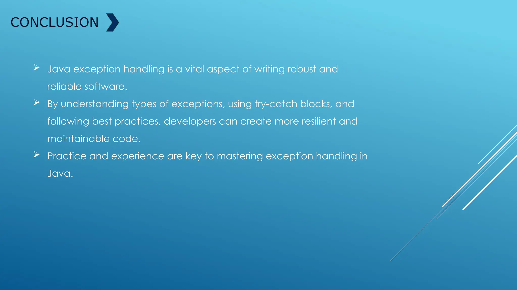 CONCLUSION
 Java exception handling is a vital aspect of writing robust and
reliable software.
 By understanding types of exceptions, using try-catch blocks, and
following best practices, developers can create more resilient and
maintainable code.
 Practice and experience are key to mastering exception handling in
Java.
 