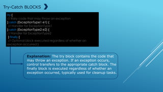 try {
// Risky code that may throw an exception
} catch (ExceptionType1 e1) {
// Handler for ExceptionType1
} catch (ExceptionType2 e2) {
// Handler for ExceptionType2
} finally {
// Optional block executed regardless of whether an
exception occurred }
Try-Catch BLOCKS
Explanation: The try block contains the code that
may throw an exception. If an exception occurs,
control transfers to the appropriate catch block. The
finally block is executed regardless of whether an
exception occurred, typically used for cleanup tasks.
 