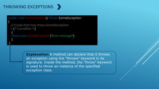 public void methodName() throws SomeException
{
// Code that may throw SomeException
if (/* condition */)
{
throw new SomeException("Error message");
}
}
THROWING EXCEPTIONS
Explanation:A method can declare that it throws
an exception using the "throws" keyword in its
signature. Inside the method, the "throw" keyword
is used to throw an instance of the specified
exception class.
 