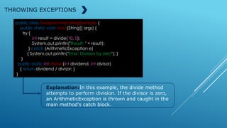 public class ExceptionHandlingExample {
public static void main(String[] args) {
try {
int result = divide(10, 0);
System.out.println("Result: " + result);
} catch (ArithmeticException e)
{ System.out.println("Error: Division by zero"); }
}
public static int divide(int dividend, int divisor)
{ return dividend / divisor; }
}
THROWING EXCEPTIONS
Explanation:In this example, the divide method
attempts to perform division. If the divisor is zero,
an ArithmeticException is thrown and caught in the
main method's catch block.
 