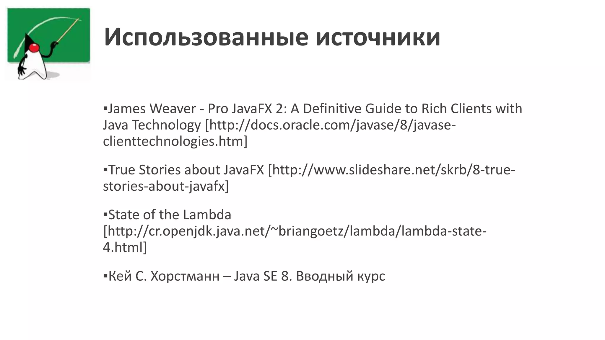 Использованные источники
▪James Weaver - Pro JavaFX 2: A Definitive Guide to Rich Clients with
Java Technology [http://docs.oracle.com/javase/8/javase-
clienttechnologies.htm]
▪True Stories about JavaFX [http://www.slideshare.net/skrb/8-true-
stories-about-javafx]
▪State of the Lambda
[http://cr.openjdk.java.net/~briangoetz/lambda/lambda-state-
4.html]
▪Кей С. Хорстманн – Java SE 8. Вводный курс
 