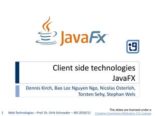 Client side technologies
JavaFX
Dennis Kirch, Bao Loc Nguyen Ngo, Nicolas Osterloh,
Torsten Sehy, Stephan Wels
Web Technologies – Prof. Dr. Ulrik Schroeder – WS 2010/111
The slides are licensed under a
Creative Commons Attribution 3.0 License
 