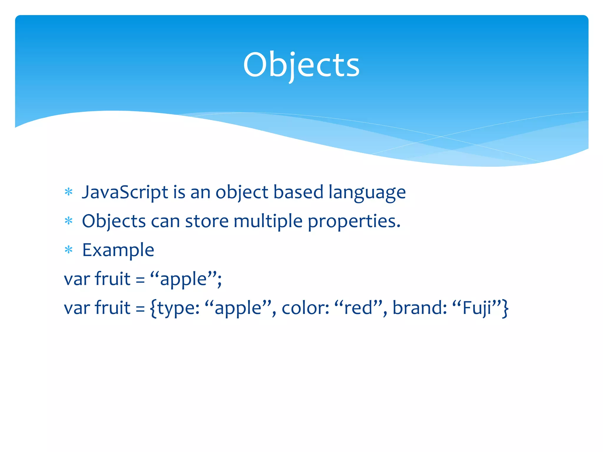  JavaScript is an object based language
 Objects can store multiple properties.
 Example
var fruit = “apple”;
var fruit = {type: “apple”, color: “red”, brand: “Fuji”}
Objects
 
