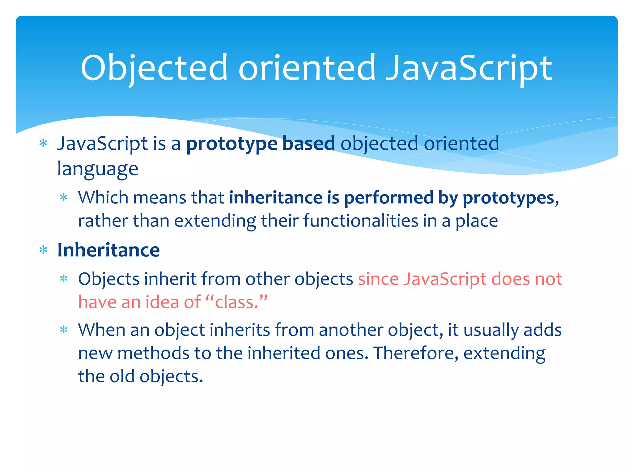  JavaScript is a prototype based objected oriented
language
 Which means that inheritance is performed by prototypes,
rather than extending their functionalities in a place
 Inheritance
 Objects inherit from other objects since JavaScript does not
have an idea of “class.”
 When an object inherits from another object, it usually adds
new methods to the inherited ones. Therefore, extending
the old objects.
Objected oriented JavaScript
 