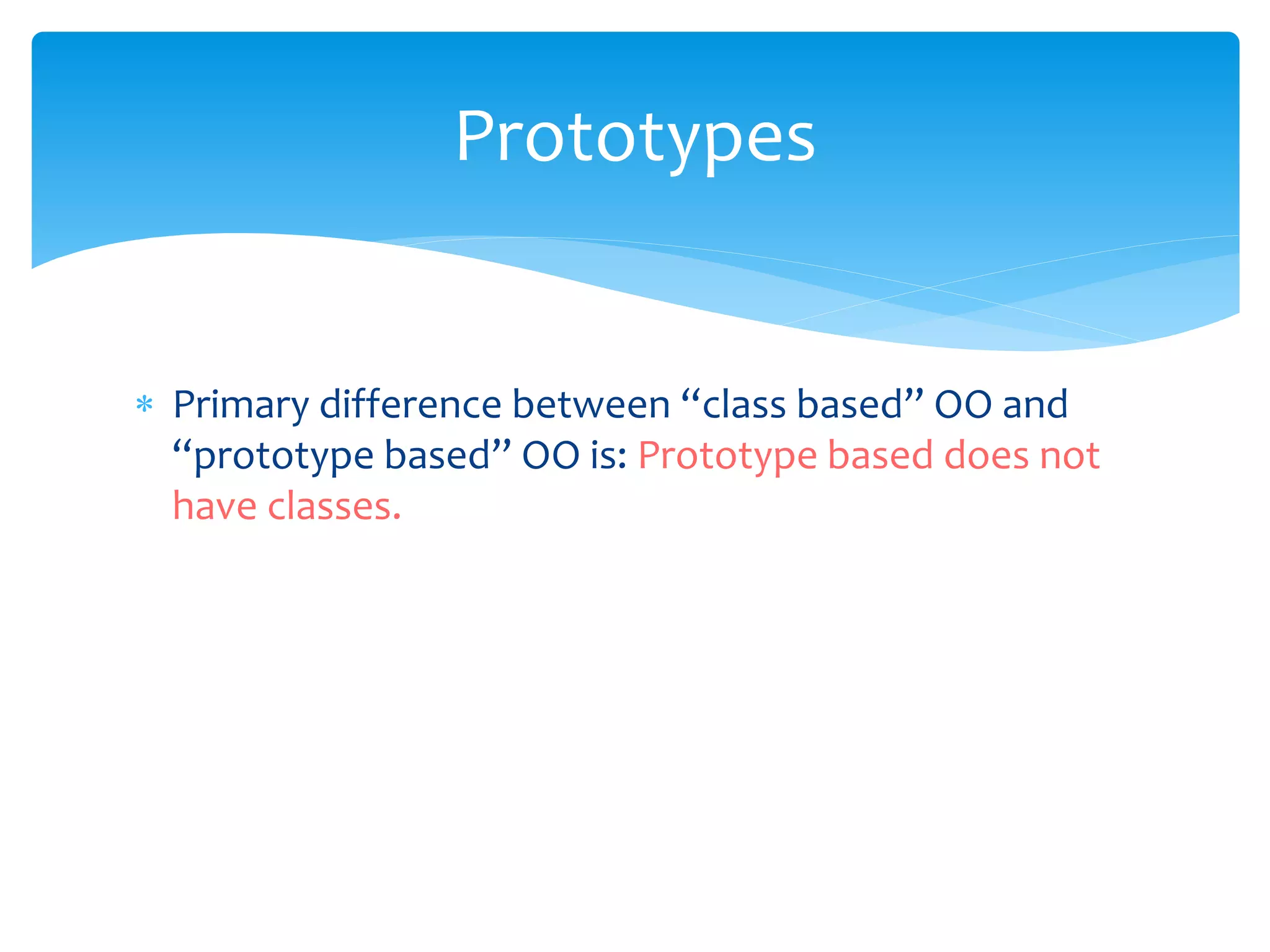  Primary difference between “class based” OO and
“prototype based” OO is: Prototype based does not
have classes.
Prototypes
 