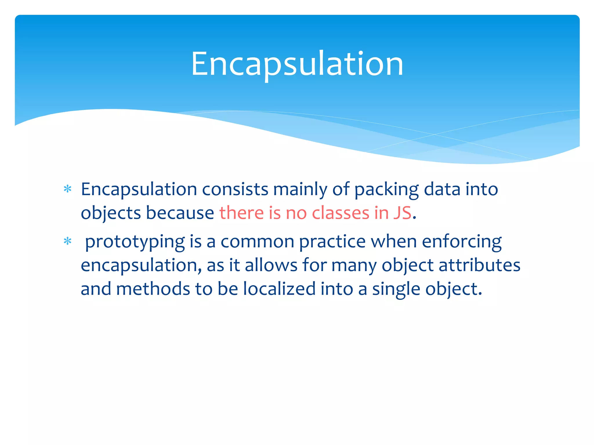  Encapsulation consists mainly of packing data into
objects because there is no classes in JS.
 prototyping is a common practice when enforcing
encapsulation, as it allows for many object attributes
and methods to be localized into a single object.
Encapsulation
 