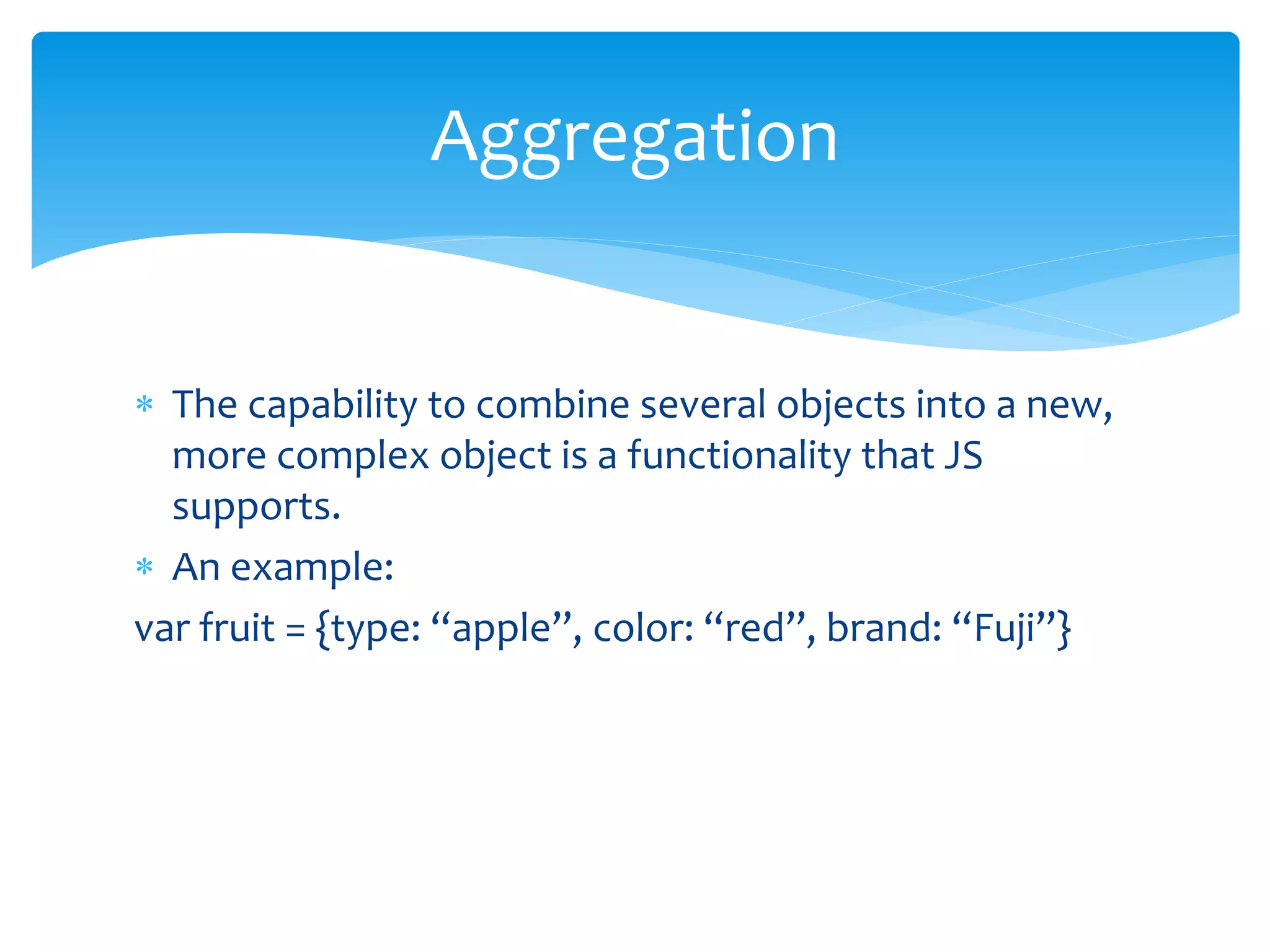  The capability to combine several objects into a new,
more complex object is a functionality that JS
supports.
 An example:
var fruit = {type: “apple”, color: “red”, brand: “Fuji”}
Aggregation
 