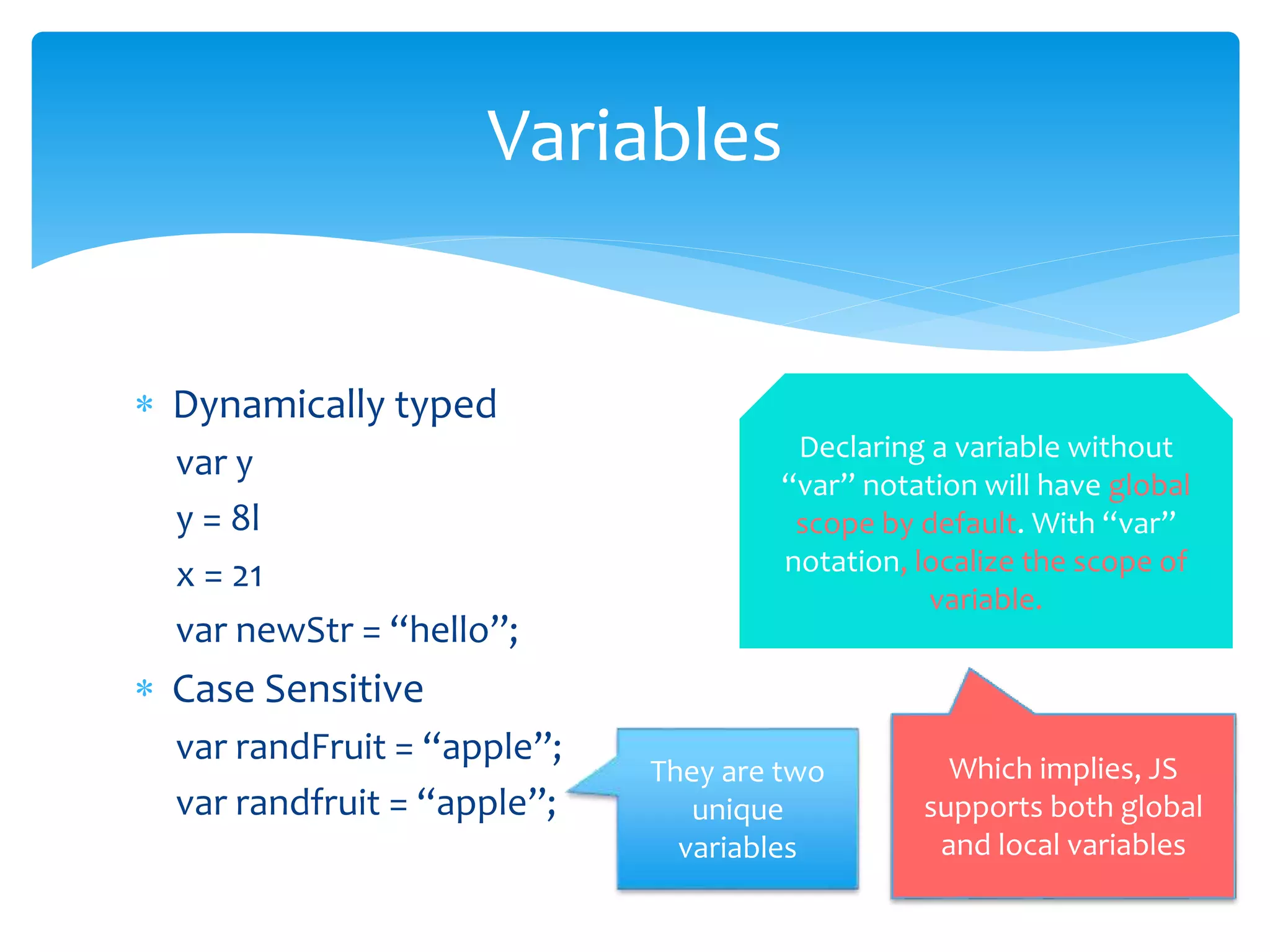  Dynamically typed
var y
y = 8l
x = 21
var newStr = “hello”;
 Case Sensitive
var randFruit = “apple”;
var randfruit = “apple”;
Variables
They are two
unique
variables
Declaring a variable without
“var” notation will have global
scope by default. With “var”
notation, localize the scope of
variable.
Which implies, JS
supports both global
and local variables
 