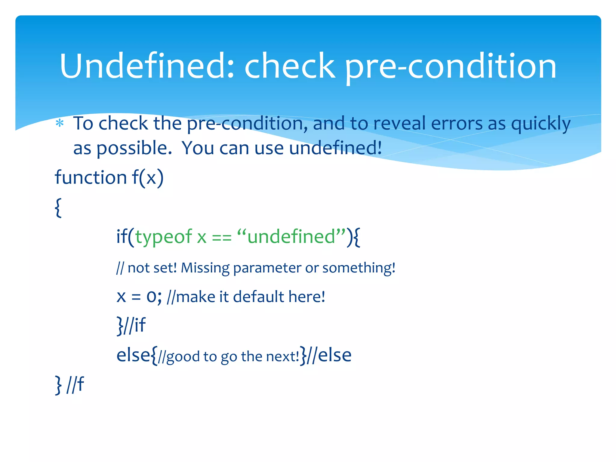  To check the pre-condition, and to reveal errors as quickly
as possible. You can use undefined!
function f(x)
{
if(typeof x == “undefined”){
// not set! Missing parameter or something!
x = 0; //make it default here!
}//if
else{//good to go the next!}//else
} //f
Undefined: check pre-condition
 