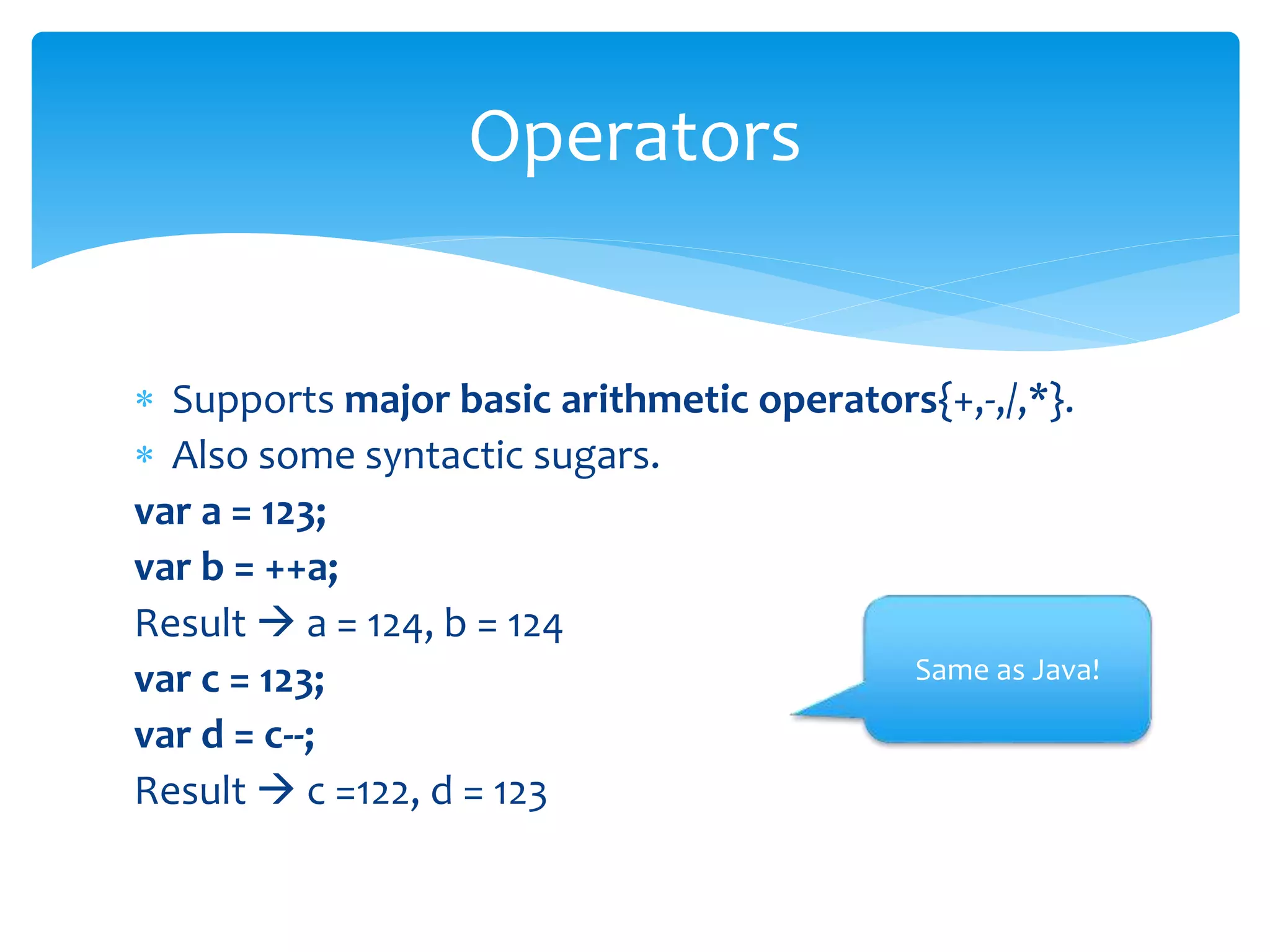  Supports major basic arithmetic operators{+,-,/,*}.
 Also some syntactic sugars.
var a = 123;
var b = ++a;
Result  a = 124, b = 124
var c = 123;
var d = c--;
Result  c =122, d = 123
Operators
Same as Java!
 