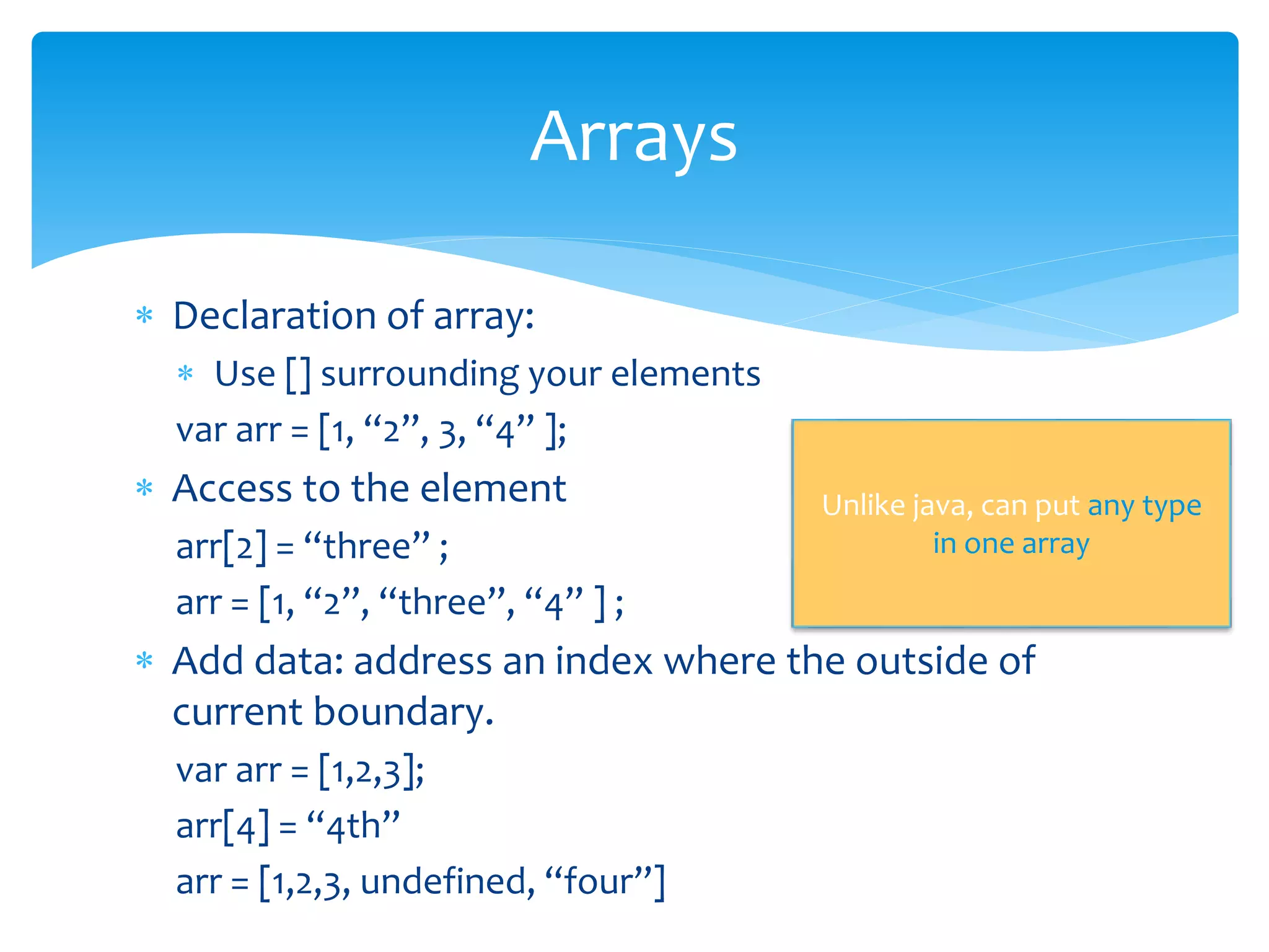  Declaration of array:
 Use [] surrounding your elements
var arr = [1, “2”, 3, “4” ];
 Access to the element
arr[2] = “three” ;
arr = [1, “2”, “three”, “4” ] ;
 Add data: address an index where the outside of
current boundary.
var arr = [1,2,3];
arr[4] = “4th”
arr = [1,2,3, undefined, “four”]
Arrays
Unlike java, can put any type
in one array
 