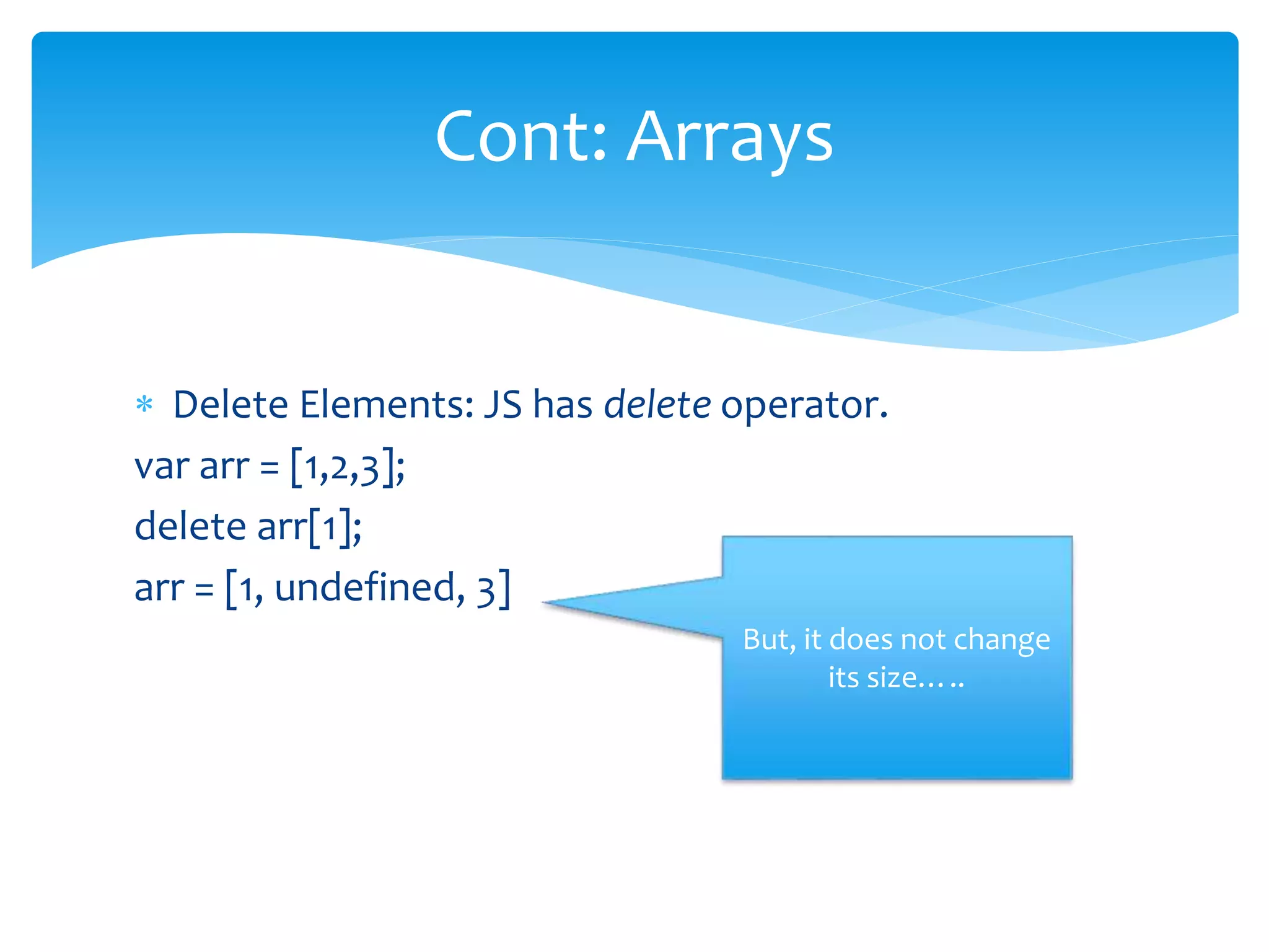 Delete Elements: JS has delete operator.
var arr = [1,2,3];
delete arr[1];
arr = [1, undefined, 3]
Cont: Arrays
But, it does not change
its size…..
 