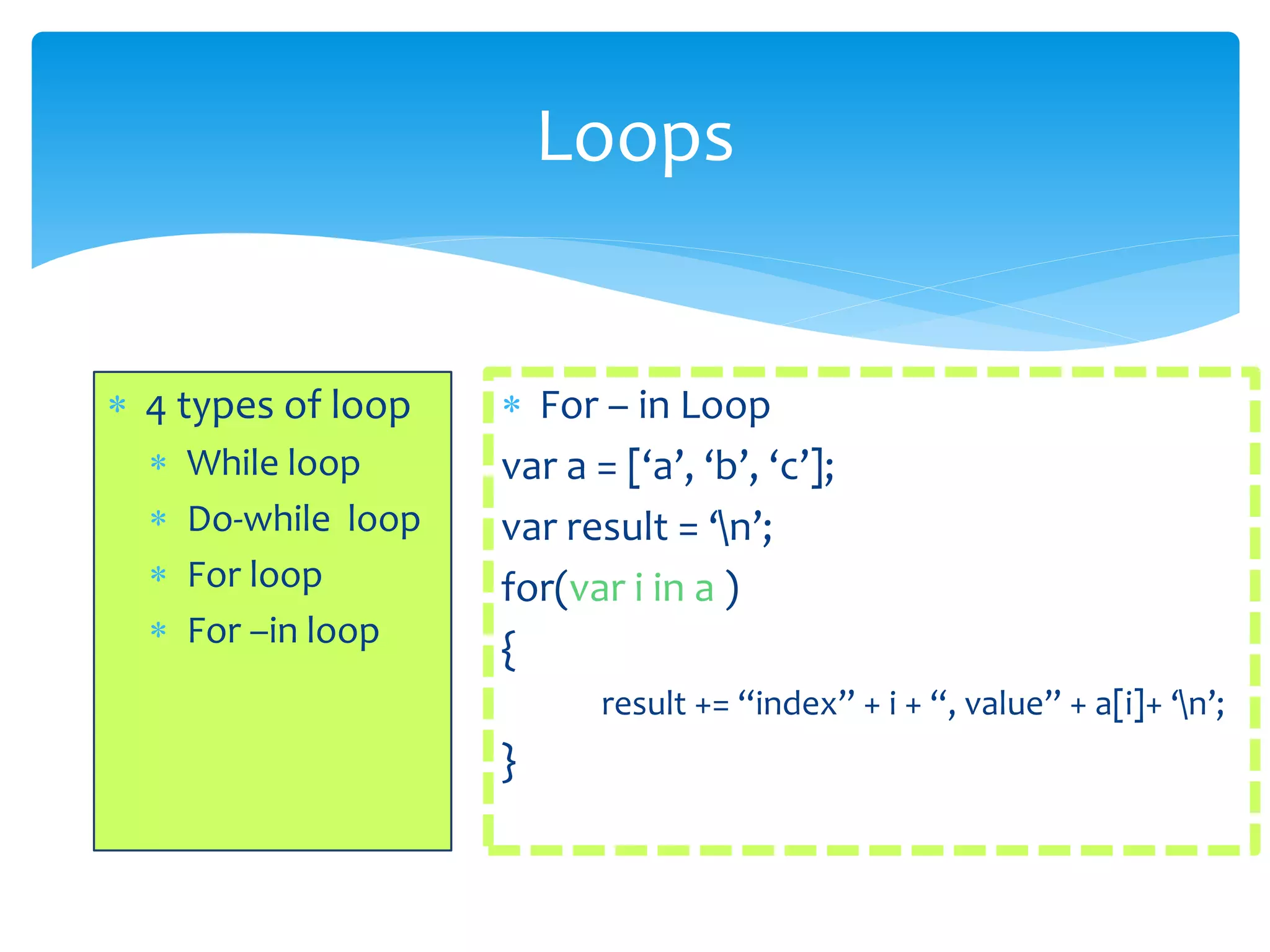 Loops
 4 types of loop
 While loop
 Do-while loop
 For loop
 For –in loop
 For – in Loop
var a = [‘a’, ‘b’, ‘c’];
var result = ‘n’;
for(var i in a )
{
result += “index” + i + “, value” + a[i]+ ‘n’;
}
 