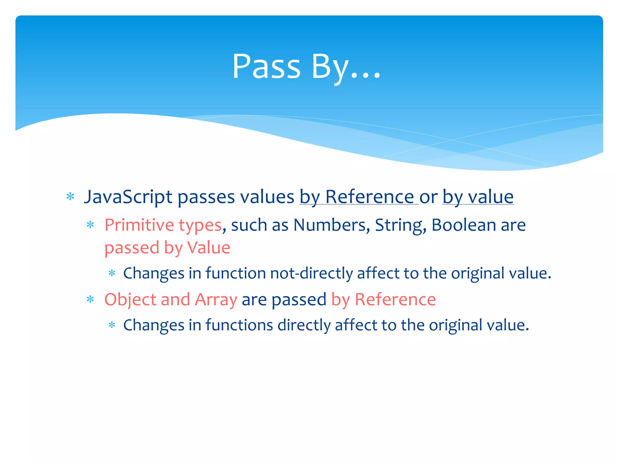  JavaScript passes values by Reference or by value
 Primitive types, such as Numbers, String, Boolean are
passed by Value
 Changes in function not-directly affect to the original value.
 Object and Array are passed by Reference
 Changes in functions directly affect to the original value.
Pass By…
 