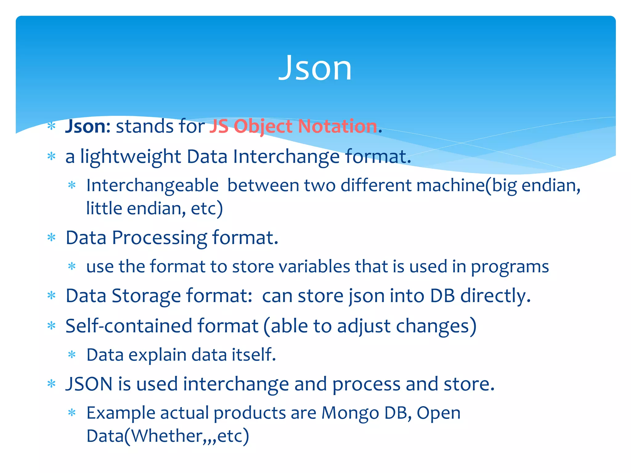  Json: stands for JS Object Notation.
 a lightweight Data Interchange format.
 Interchangeable between two different machine(big endian,
little endian, etc)
 Data Processing format.
 use the format to store variables that is used in programs
 Data Storage format: can store json into DB directly.
 Self-contained format (able to adjust changes)
 Data explain data itself.
 JSON is used interchange and process and store.
 Example actual products are Mongo DB, Open
Data(Whether,,,etc)
Json
 