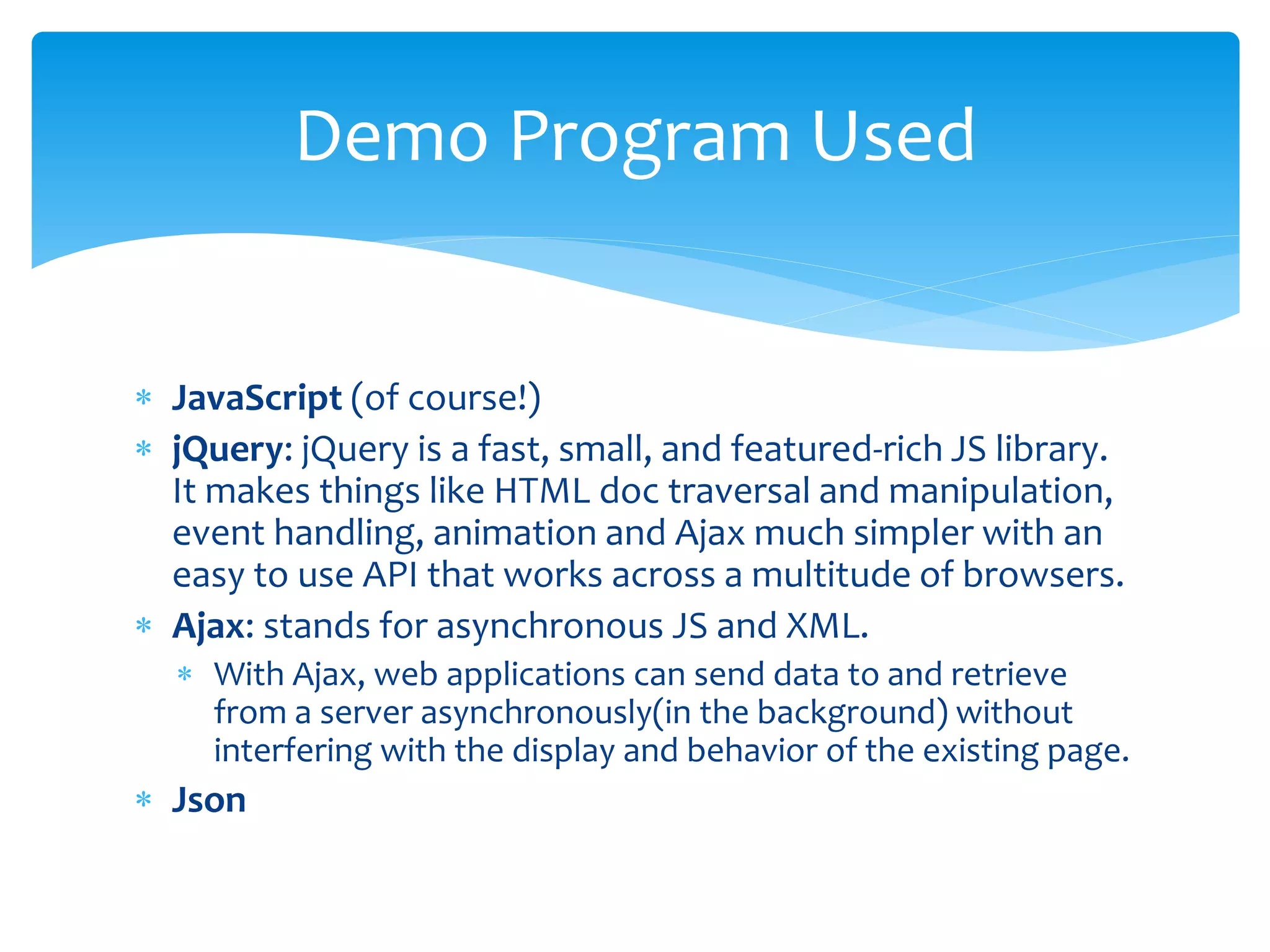  JavaScript (of course!)
 jQuery: jQuery is a fast, small, and featured-rich JS library.
It makes things like HTML doc traversal and manipulation,
event handling, animation and Ajax much simpler with an
easy to use API that works across a multitude of browsers.
 Ajax: stands for asynchronous JS and XML.
 With Ajax, web applications can send data to and retrieve
from a server asynchronously(in the background) without
interfering with the display and behavior of the existing page.
 Json
Demo Program Used
 