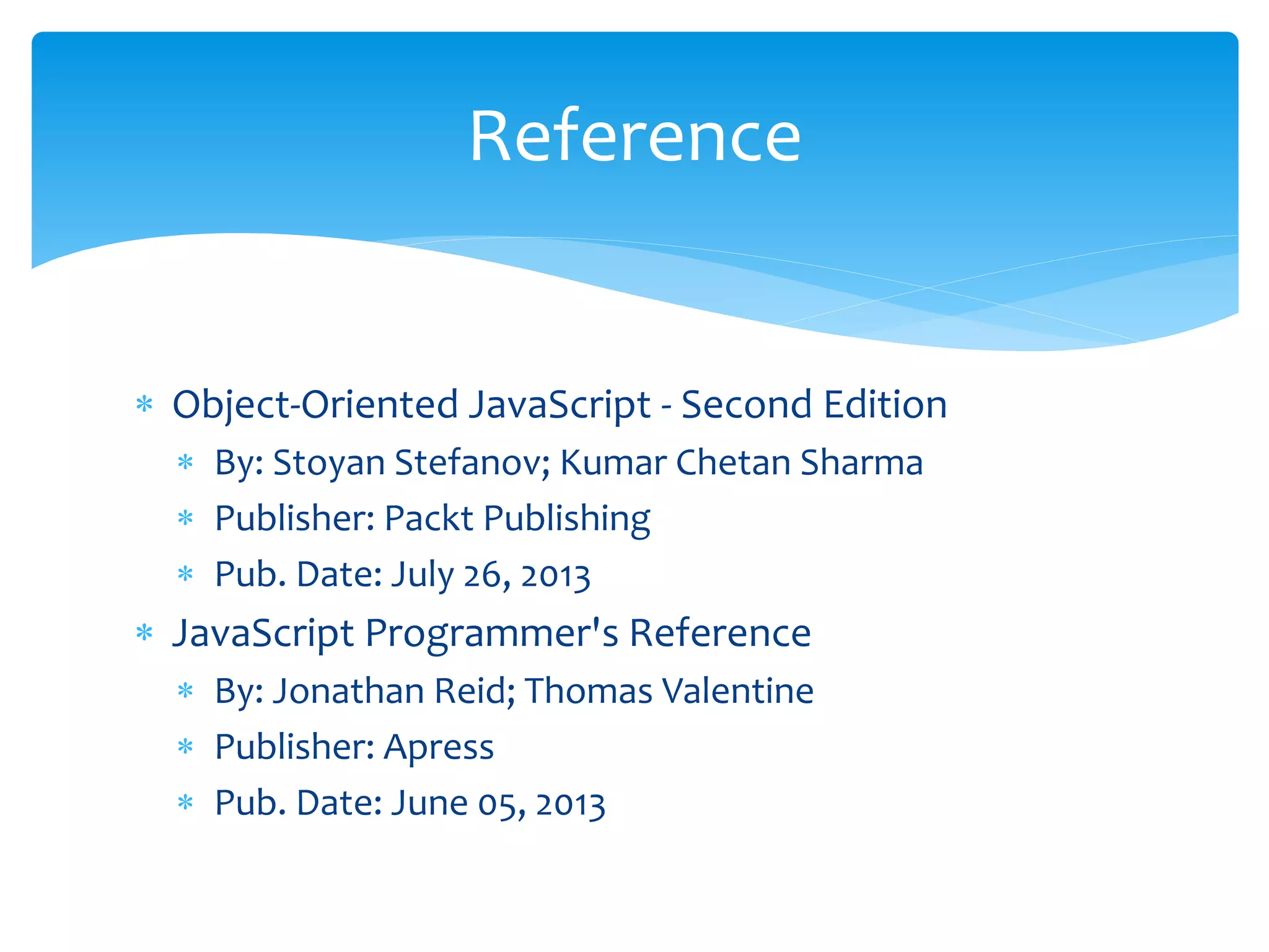  Object-Oriented JavaScript - Second Edition
 By: Stoyan Stefanov; Kumar Chetan Sharma
 Publisher: Packt Publishing
 Pub. Date: July 26, 2013
 JavaScript Programmer's Reference
 By: Jonathan Reid; Thomas Valentine
 Publisher: Apress
 Pub. Date: June 05, 2013
Reference
 