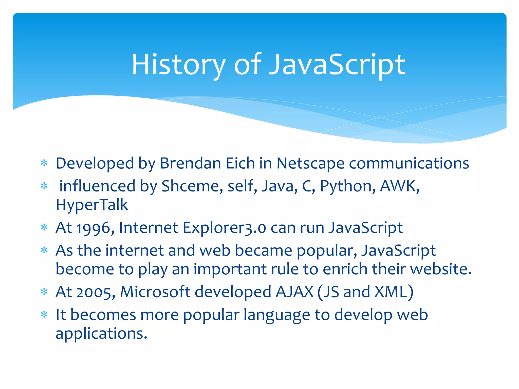  Developed by Brendan Eich in Netscape communications
 influenced by Shceme, self, Java, C, Python, AWK,
HyperTalk
 At 1996, Internet Explorer3.0 can run JavaScript
 As the internet and web became popular, JavaScript
become to play an important rule to enrich their website.
 At 2005, Microsoft developed AJAX (JS and XML)
 It becomes more popular language to develop web
applications.
History of JavaScript
 