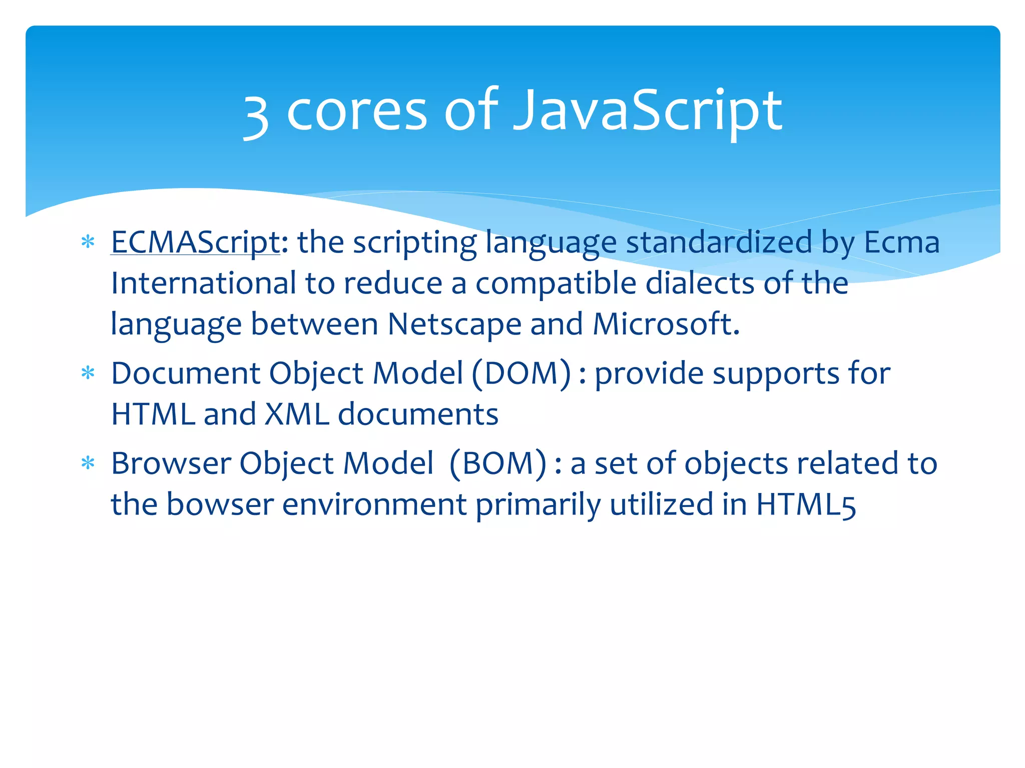  ECMAScript: the scripting language standardized by Ecma
International to reduce a compatible dialects of the
language between Netscape and Microsoft.
 Document Object Model (DOM) : provide supports for
HTML and XML documents
 Browser Object Model (BOM) : a set of objects related to
the bowser environment primarily utilized in HTML5
3 cores of JavaScript
 