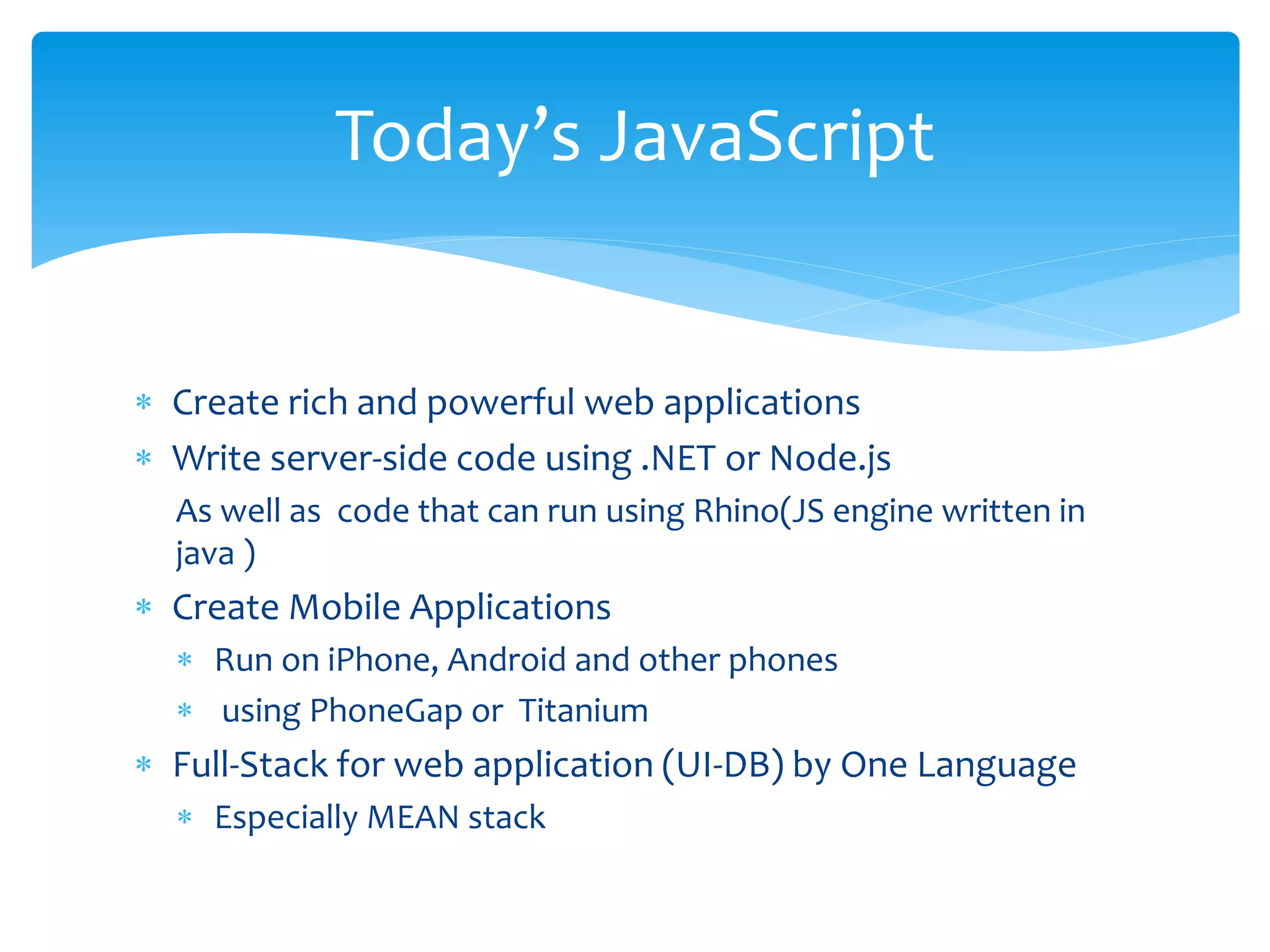  Create rich and powerful web applications
 Write server-side code using .NET or Node.js
As well as code that can run using Rhino(JS engine written in
java )
 Create Mobile Applications
 Run on iPhone, Android and other phones
 using PhoneGap or Titanium
 Full-Stack for web application (UI-DB) by One Language
 Especially MEAN stack
Today’s JavaScript
 