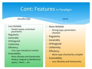 Cont: Features in Paradigm
JavaScript
 Less Reliable
 Weakly typed, unchecked
parameters
 Regularity
 Generality
 Orthogonal
 Uniformity
 Efficiency
 Less: type checked at runtime
 Extensibility
 More: libraries and frameworks
 Node.js, Angluer.js, Backbone.js.
 Jquery , React….etc
Java
 More Reliable
 Strong type, parameters
checked
 Regularity
 Generality
 Orthogonal
 Uniformity
 Efficiency
 More: type checked by compiler
 Extensibility
 Less: libraries and frameworks
 