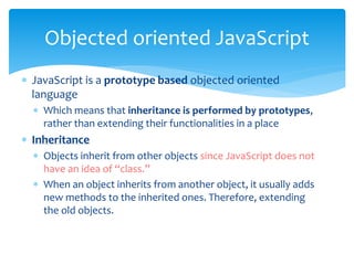  JavaScript is a prototype based objected oriented
language
 Which means that inheritance is performed by prototypes,
rather than extending their functionalities in a place
 Inheritance
 Objects inherit from other objects since JavaScript does not
have an idea of “class.”
 When an object inherits from another object, it usually adds
new methods to the inherited ones. Therefore, extending
the old objects.
Objected oriented JavaScript
 