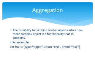  The capability to combine several objects into a new,
more complex object is a functionality that JS
supports.
 An example:
var fruit = {type: “apple”, color: “red”, brand: “Fuji”}
Aggregation
 