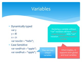  Dynamically typed
var y
y = 8l
x = 21
var newStr = “hello”;
 Case Sensitive
var randFruit = “apple”;
var randfruit = “apple”;
Variables
They are two
unique
variables
Declaring a variable without
“var” notation will have global
scope by default. With “var”
notation, localize the scope of
variable.
Which implies, JS
supports both global
and local variables
 