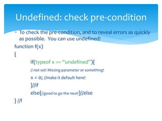  To check the pre-condition, and to reveal errors as quickly
as possible. You can use undefined!
function f(x)
{
if(typeof x == “undefined”){
// not set! Missing parameter or something!
x = 0; //make it default here!
}//if
else{//good to go the next!}//else
} //f
Undefined: check pre-condition
 