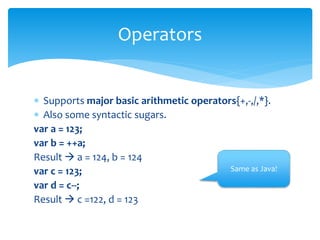  Supports major basic arithmetic operators{+,-,/,*}.
 Also some syntactic sugars.
var a = 123;
var b = ++a;
Result  a = 124, b = 124
var c = 123;
var d = c--;
Result  c =122, d = 123
Operators
Same as Java!
 