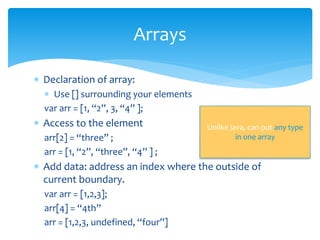  Declaration of array:
 Use [] surrounding your elements
var arr = [1, “2”, 3, “4” ];
 Access to the element
arr[2] = “three” ;
arr = [1, “2”, “three”, “4” ] ;
 Add data: address an index where the outside of
current boundary.
var arr = [1,2,3];
arr[4] = “4th”
arr = [1,2,3, undefined, “four”]
Arrays
Unlike java, can put any type
in one array
 
