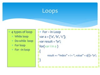 Loops
 4 types of loop
 While loop
 Do-while loop
 For loop
 For –in loop
 For – in Loop
var a = [‘a’, ‘b’, ‘c’];
var result = ‘n’;
for(var i in a )
{
result += “index” + i + “, value” + a[i]+ ‘n’;
}
 