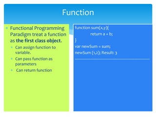 Function
 Functional Programming
Paradigm treat a function
as the first class object.
 Can assign function to
variable.
 Can pass function as
parameters
 Can return function
function sum(x,y){
return a + b;
}
var newSum = sum;
newSum (1,2); Result: 3
---------------------------------------------------------------------
 