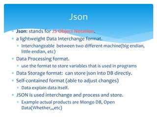  Json: stands for JS Object Notation.
 a lightweight Data Interchange format.
 Interchangeable between two different machine(big endian,
little endian, etc)
 Data Processing format.
 use the format to store variables that is used in programs
 Data Storage format: can store json into DB directly.
 Self-contained format (able to adjust changes)
 Data explain data itself.
 JSON is used interchange and process and store.
 Example actual products are Mongo DB, Open
Data(Whether,,,etc)
Json
 
