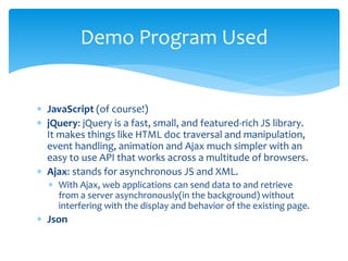  JavaScript (of course!)
 jQuery: jQuery is a fast, small, and featured-rich JS library.
It makes things like HTML doc traversal and manipulation,
event handling, animation and Ajax much simpler with an
easy to use API that works across a multitude of browsers.
 Ajax: stands for asynchronous JS and XML.
 With Ajax, web applications can send data to and retrieve
from a server asynchronously(in the background) without
interfering with the display and behavior of the existing page.
 Json
Demo Program Used
 