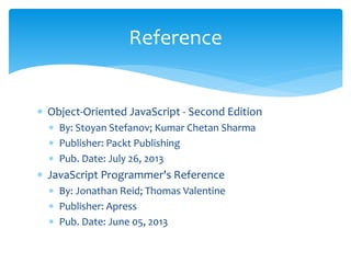  Object-Oriented JavaScript - Second Edition
 By: Stoyan Stefanov; Kumar Chetan Sharma
 Publisher: Packt Publishing
 Pub. Date: July 26, 2013
 JavaScript Programmer's Reference
 By: Jonathan Reid; Thomas Valentine
 Publisher: Apress
 Pub. Date: June 05, 2013
Reference
 