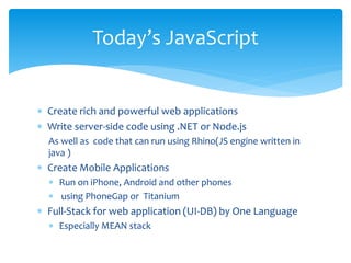  Create rich and powerful web applications
 Write server-side code using .NET or Node.js
As well as code that can run using Rhino(JS engine written in
java )
 Create Mobile Applications
 Run on iPhone, Android and other phones
 using PhoneGap or Titanium
 Full-Stack for web application (UI-DB) by One Language
 Especially MEAN stack
Today’s JavaScript
 