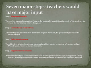 Step 1: Diagnose of needs:
The teacher (curriculum designer) starts the process by identifying the needs of the students for
whom the curriculum is to be designed.
Step 2: Formulation of objectives:
After the teacher has identified needs that require attention, he specifies objectives to be
accomplished.
Step 3: Selection of content:
The objectives selected or created suggest the subject matter or content of the curriculum.
Objectives and content should be match.
Step 4:Organization of content:
A teacher cannot just select the content, but mustorganize in some type of sequence, taking
learner maturity into consideration, learner’s academic achievements and their interests.
 