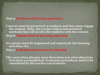Step 5: Selection of learning experience:
Content must be presented to students and they must engage
the content. Here, the teacher selects instructional
methods that will involve the students with the content.
Step 6: Organization of learning experience:
As content must be sequenced and organized; the learning
activities, too.
Step 7: Evaluation and means of evaluation:
The curriculum planner must determine just what objectives
have been accomplished. Evaluation procedures need to be
considered by the teacher and students.
 
