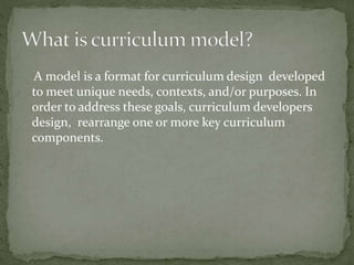 A model is a format for curriculum design developed
to meet unique needs, contexts, and/or purposes. In
order to address these goals, curriculum developers
design, rearrange one or more key curriculum
components.
 