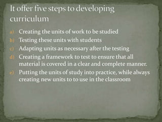 a) Creating the units of work to be studied
b) Testing these units with students
c) Adapting units as necessary after the testing
d) Creating a framework to test to ensure that all
material is covered in a clear and complete manner.
e) Putting the units of study into practice, while always
creating new units to to use in the classroom
 