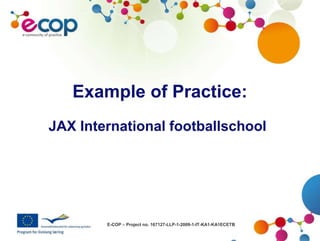 E-COP – Project no. 167127-LLP-1-2009-1-IT-KA1-KA1ECETB
Example of Practice:
JAX International footballschool
 