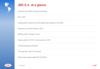 JBS S.A. at a glance
Founded in the 1950’s in West Central Brazil


IPO in 2007


Leading protein producer and third largest food company in the World


Revenues of over R$ 54 billion in 2010


EBITDA of R$ 3.76 billion in 2010


Organic growth of 14.2% in local currency in 2010


125,000 employees worldwide


134 production units in 5 continents


Market cap of approximately R$ 13.8 billion(1)



 (1) 31/07/2011                                                        PAGE   3
 