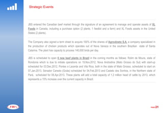 Strategic Events




JBS entered the Canadian beef market through the signature of an agreement to manage and operate assets of XL
Foods in Canada, including a purchase option (2 plants, 1 feedlot and a farm) and XL Foods assets in the United
States (2 plants).


The Company also signed a term sheet to acquire 100% of the shares of Agrovêneto S.A. a company specialized in
the production of chicken products which operates out of Nova Veneza in the southern Brazilian state of Santa
Catarina. The plant has capacity to process 140,000 birds per day.

JBS is scheduled to open 6 new beef plants in Brazil in the coming months as follows: Rolim de Moura, state of
Rondonia which is due to initiate operations on 19.Nov.2012, Nova Andradina (Mato Grosso do Sul) with start-up
scheduled for 03.Dec.2012, Pontes e Lacerda and Vila Rica, both in the state of Mato Grosso, scheduled to start on
07.Jan.2013, Senador Canedo (Goiás) scheduled for 04.Feb.2013 and Castelo dos Sonhos, in the Northern state of
Pará, scheduled for 08.Apr.2013. These plants will add a total capacity of 1.2 million head of cattle by 2013, which
represents a 15% increase over the current capacity in Brazil.




                                                                                                                PAGE   21
 