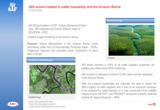 JBS actions related to cattle traceability and the Amazon Biome
 Sustainability


                                                                           Environmental
JBS SA participates in CDP - Carbon Disclosure Project.
Also, JBS integrates the Carbon Efficient Index of
 BOVESPA - ICO2.
Satellite image monitoring of the Amazon Biome.

Purpose: reduce deforestation in the Amazon Biome; avoid
purchasing cattle from Environmentally Protected Areas – EPAs,
Indigenous reserves and protected areas; eradication of slave
labor in Brazil.
                                                                            Amazon
Social & Environmental
                                                    JBS Brazil monitors a 100% of its cattle suppliers properties via
                                                    satellite geo-referencing (GPS monitoring).

                                                    JBS contains a database of almost 12,000 cattle ranches registered
                                                    in the Amazon Biome.

                                                    After the property coordinates are collected, the data is keyed into
                                                    JBS’s registry of cattle suppliers and is sent to an outsource company
                                                    to be analyzed by superimposing on a map constructed from satellite
                                                    images and the DETER(1) and PRODES(2) produced by Brazil’s National
 Satellite image                                    Institute for Space Research – INPE.
 Source: JBS Sustainability Policy
 (1)Real Time Deforestation Detection
                                                                                                                  PAGE   32
 (2)Legal Amazon Deforestation Monitoring Project
 