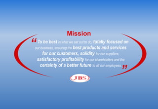 Mission
“To be best in what we set out to do, totally focused on
our business, ensuring the best products and services
     for our customers, solidity for our suppliers,
 satisfactory profitability for our shareholders and the

                                                   ”
   certainty of a better future to all our employees.
 